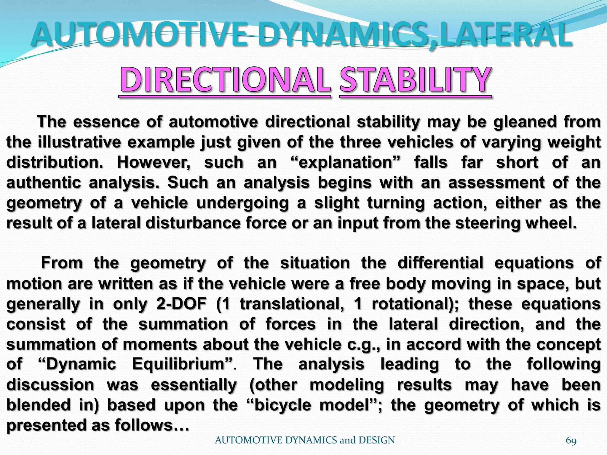 AUTOMOTIVE DYNAMICS,LATERAL
AUTOMOTIVE DYNAMICS and DESIGN 69
The essence of automotive directional stability may be gleaned from
the illustrative example just given of the three vehicles of varying weight
distribution. However, such an “explanation” falls far short of an
authentic analysis. Such an analysis begins with an assessment of the
geometry of a vehicle undergoing a slight turning action, either as the
result of a lateral disturbance force or an input from the steering wheel.
From the geometry of the situation the differential equations of
motion are written as if the vehicle were a free body moving in space, but
generally in only 2-DOF (1 translational, 1 rotational); these equations
consist of the summation of forces in the lateral direction, and the
summation of moments about the vehicle c.g., in accord with the concept
of “Dynamic Equilibrium”. The analysis leading to the following
discussion was essentially (other modeling results may have been
blended in) based upon the “bicycle model”; the geometry of which is
presented as follows…
 