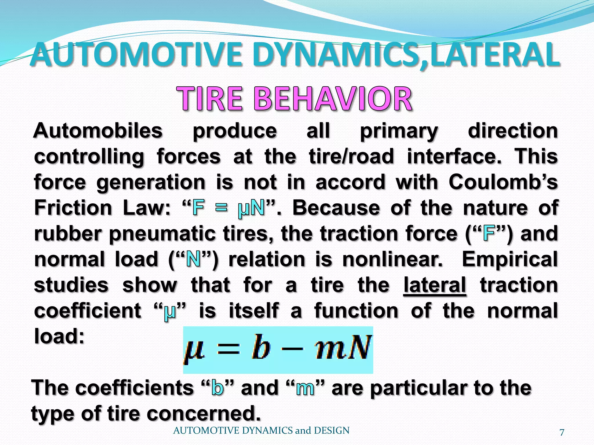 AUTOMOTIVE DYNAMICS,LATERAL
Automobiles produce all primary direction
controlling forces at the tire/road interface. This
force generation is not in accord with Coulomb’s
Friction Law: “ ”. Because of the nature of
rubber pneumatic tires, the traction force (“ ”) and
normal load (“ ”) relation is nonlinear. Empirical
studies show that for a tire the lateral traction
coefficient “ ” is itself a function of the normal
load:
AUTOMOTIVE DYNAMICS and DESIGN 7
The coefficients “ ” and “ ” are particular to the
type of tire concerned.
 