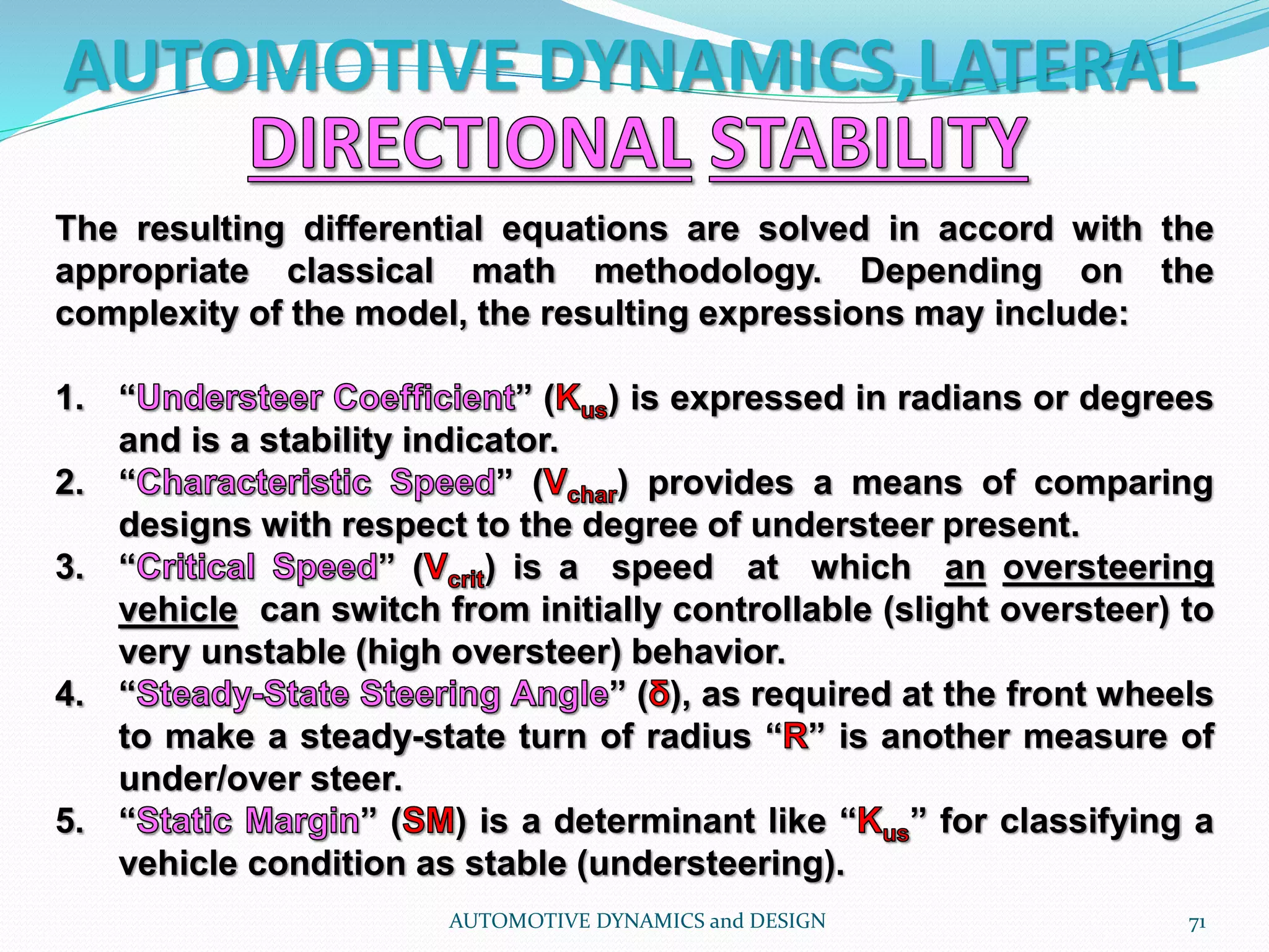 AUTOMOTIVE DYNAMICS,LATERAL
AUTOMOTIVE DYNAMICS and DESIGN 71
The resulting differential equations are solved in accord with the
appropriate classical math methodology. Depending on the
complexity of the model, the resulting expressions may include:
1. “ ” ( ) is expressed in radians or degrees
and is a stability indicator.
2. “ ” ( ) provides a means of comparing
designs with respect to the degree of understeer present.
3. “ ” ( ) is a speed at which an oversteering
vehicle can switch from initially controllable (slight oversteer) to
very unstable (high oversteer) behavior.
4. “ ” ( ), as required at the front wheels
to make a steady-state turn of radius “ ” is another measure of
under/over steer.
5. “ ” ( ) is a determinant like “ ” for classifying a
vehicle condition as stable (understeering).
 