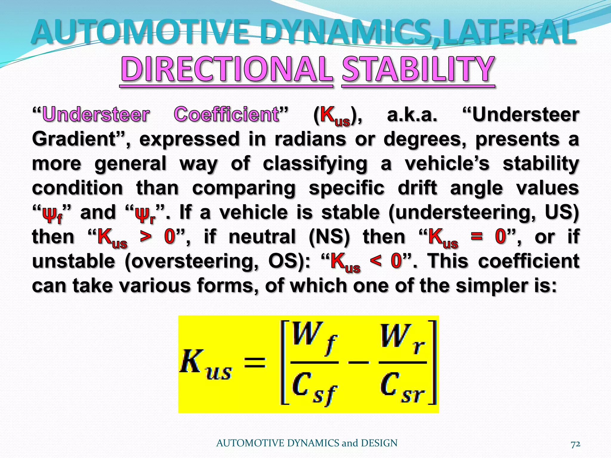 AUTOMOTIVE DYNAMICS,LATERAL
AUTOMOTIVE DYNAMICS and DESIGN 72
“ ” ( ), a.k.a. “Understeer
Gradient”, expressed in radians or degrees, presents a
more general way of classifying a vehicle’s stability
condition than comparing specific drift angle values
“ ” and “ ”. If a vehicle is stable (understeering, US)
then “ ”, if neutral (NS) then “ ”, or if
unstable (oversteering, OS): “ ”. This coefficient
can take various forms, of which one of the simpler is:
 
