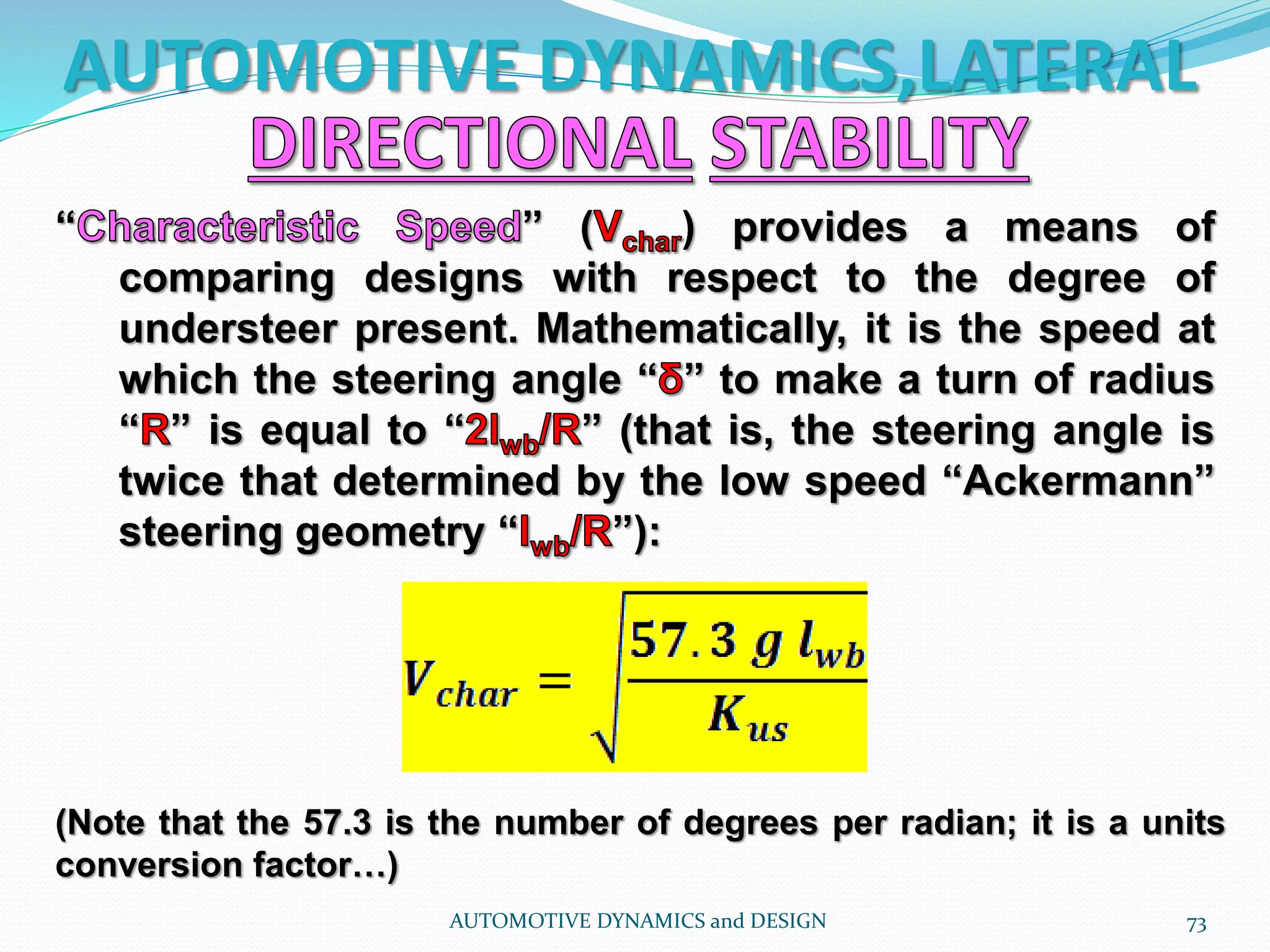 AUTOMOTIVE DYNAMICS,LATERAL
AUTOMOTIVE DYNAMICS and DESIGN 73
“ ” ( ) provides a means of
comparing designs with respect to the degree of
understeer present. Mathematically, it is the speed at
which the steering angle “ ” to make a turn of radius
“ ” is equal to “ ” (that is, the steering angle is
twice that determined by the low speed “Ackermann”
steering geometry “ ”):
(Note that the 57.3 is the number of degrees per radian; it is a units
conversion factor…)
 