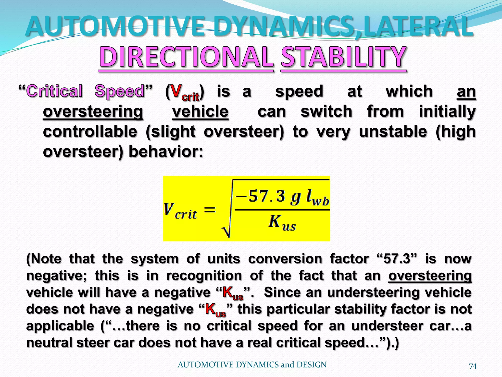 AUTOMOTIVE DYNAMICS,LATERAL
AUTOMOTIVE DYNAMICS and DESIGN 74
“ ” ( ) is a speed at which an
oversteering vehicle can switch from initially
controllable (slight oversteer) to very unstable (high
oversteer) behavior:
(Note that the system of units conversion factor “57.3” is now
negative; this is in recognition of the fact that an oversteering
vehicle will have a negative “ ”. Since an understeering vehicle
does not have a negative “ ” this particular stability factor is not
applicable (“…there is no critical speed for an understeer car…a
neutral steer car does not have a real critical speed…”).)
 
