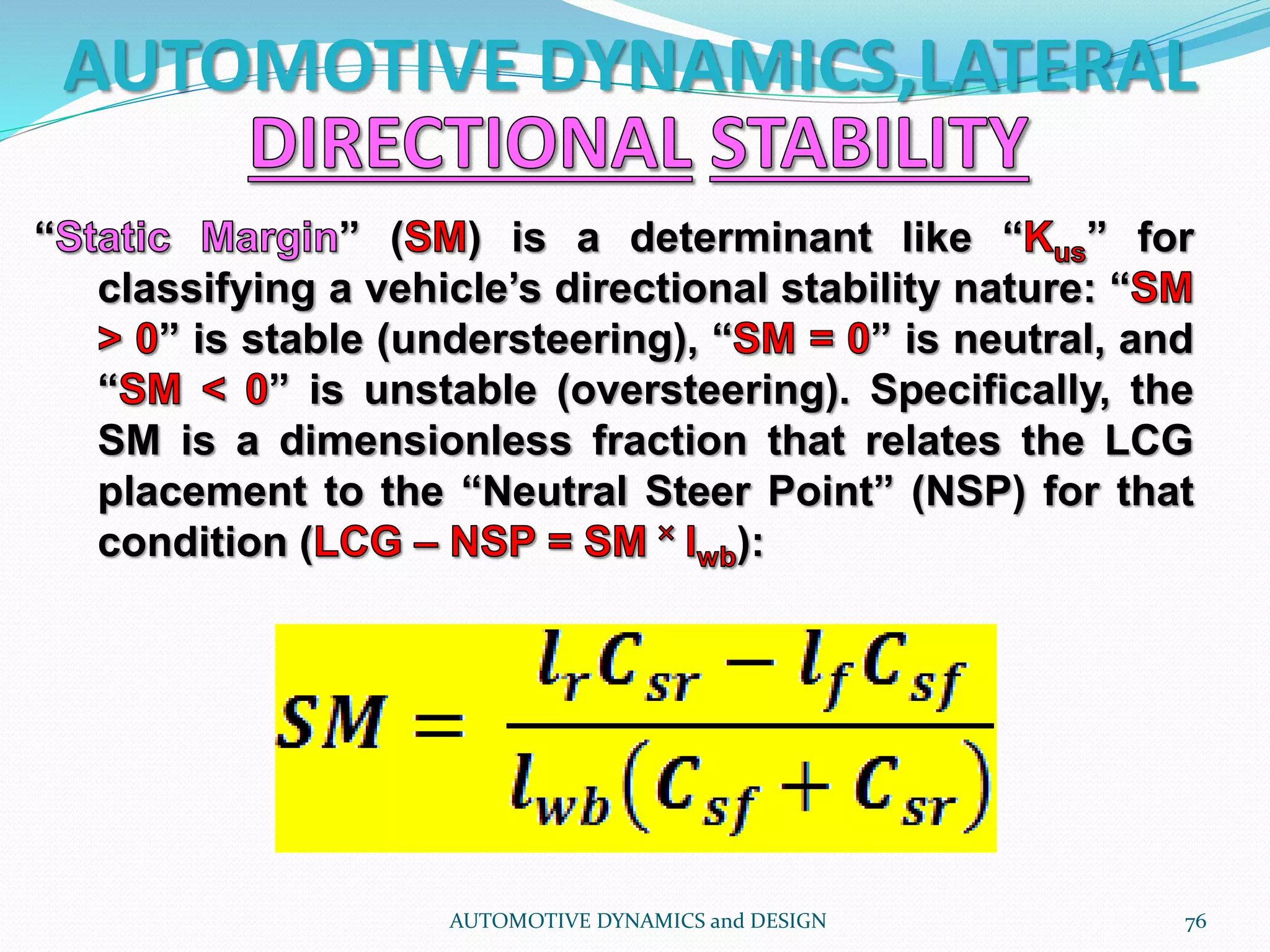 AUTOMOTIVE DYNAMICS,LATERAL
AUTOMOTIVE DYNAMICS and DESIGN 76
“ ” ( ) is a determinant like “ ” for
classifying a vehicle’s directional stability nature: “
” is stable (understeering), “ ” is neutral, and
“ ” is unstable (oversteering). Specifically, the
SM is a dimensionless fraction that relates the LCG
placement to the “Neutral Steer Point” (NSP) for that
condition ( ):
 