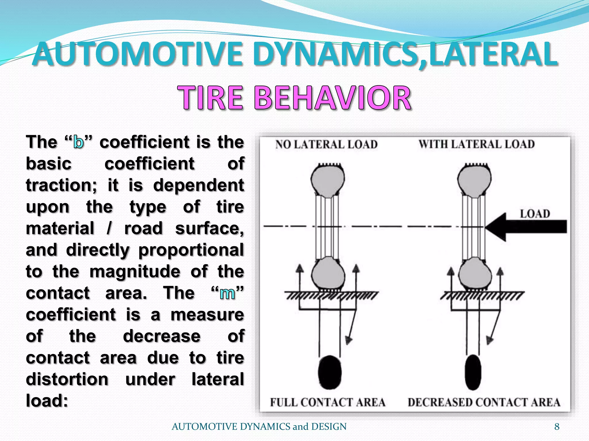 AUTOMOTIVE DYNAMICS,LATERAL
AUTOMOTIVE DYNAMICS and DESIGN 8
The “ ” coefficient is the
basic coefficient of
traction; it is dependent
upon the type of tire
material / road surface,
and directly proportional
to the magnitude of the
contact area. The “ ”
coefficient is a measure
of the decrease of
contact area due to tire
distortion under lateral
load:
 