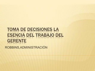 TOMA DE DECISIONES LA
ESENCIA DEL TRABAJO DEL
GERENTE
ROBBINS,ADMINISTRACIÓN
 