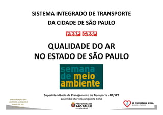 SISTEMA INTEGRADO DE TRANSPORTE
                            DA CIDADE DE SÃO PAULO


                          QUALIDADE DO AR
                       NO ESTADO DE SÃO PAULO



                          Superintendência de Planejamento de Transporte - DT/SPT
 APRESENTAÇÃO SMT                     Laurindo Martins Junqueira Filho
LAURINDO JUNQUEIRA
   JUNHO DE 2011                                                                    1
   RT – DT/SPT 49/11
 