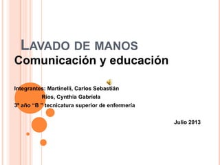 LAVADO DE MANOS
Comunicación y educación
Integrantes: Martinelli, Carlos Sebastián
Ríos, Cynthia Gabriela
3º año “B ” tecnicatura superior de enfermería
Julio 2013
 