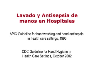Lavado y Antisepsia deLavado y Antisepsia de
manos en Hospitalesmanos en Hospitales
APIC Guideline for handwashing and hand antisepsis
CDC Guideline for Hand Hygiene in
Health Care Settings, October 2002
in health care settings, 1995
 