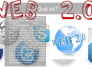 ¿Qué es?
El término Web 2.0 comprende
aquellos sitios web que facilitan el
compartir información,
la interoperabilidad, el diseño
centrado en el usuario y
la colaboración en la World Wide
Web. La Web 2.0 no es más que la
evolución de la Web o Internet en
el que los usuarios dejan de ser
usuarios pasivos para convertirse
en usuarios activos, que participan
y contribuyen en el contenido de la
red siendo capaces de dar soporte
y formar parte de una sociedad
que se informa, comunica y genera
conocimiento. Se puede describir
como un conjunto de recursos
disponibles para compartir y formar
comunidades virtuales.
 