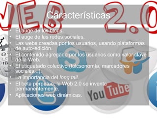 Características
• El auge de los blogs.
• El auge de las redes sociales.
• Las webs creadas por los usuarios, usando plataformas
de auto-edición.
• El contenido agregado por los usuarios como valor clave
de la Web.
• El etiquetado colectivo (folcsonomía, marcadores
sociales...).
• La importancia del long tail.
• El beta perpetuo: la Web 2.0 se inventa
permanentemente.
• Aplicaciones web dinámicas.
 