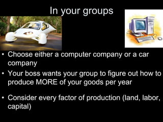 In your groups
• Choose either a computer company or a car
company
• Your boss wants your group to figure out how to
produce MORE of your goods per year
• Consider every factor of production (land, labor,
capital)
 