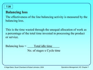© Nigel Slack, Stuart Chambers & Robert Johnston, 2004 Operations Management, 4E: Chapter 7
7.35
Balancing loss
The effectiveness of the line balancing activity is measured by the
balancing loss.
This is the time wasted through the unequal allocation of work as
a percentage of the total time invested in processing the product
or service.
Balancing loss = Total idle time
No. of stages x Cycle time
 
