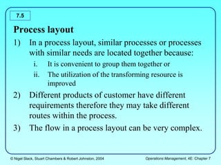 © Nigel Slack, Stuart Chambers & Robert Johnston, 2004 Operations Management, 4E: Chapter 7
7.5
Process layout
1) In a process layout, similar processes or processes
with similar needs are located together because:
i. It is convenient to group them together or
ii. The utilization of the transforming resource is
improved
2) Different products of customer have different
requirements therefore they may take different
routes within the process.
3) The flow in a process layout can be very complex.
 