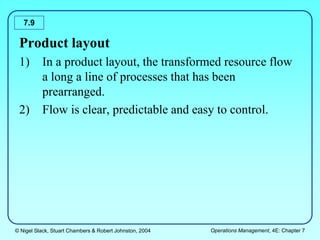 © Nigel Slack, Stuart Chambers & Robert Johnston, 2004 Operations Management, 4E: Chapter 7
7.9
Product layout
1) In a product layout, the transformed resource flow
a long a line of processes that has been
prearranged.
2) Flow is clear, predictable and easy to control.
 
