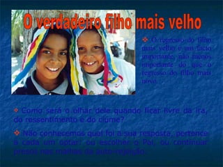 Como será o olhar dele quando ficar livre da ira, do ressentimento e do ciúme?  Não conhecemos qual foi a sua resposta, pertence a cada um optar: ou escolher o Pai, ou continuar presos nas malhas da auto-rejeição.  O verdadeiro filho mais velho O regresso do filho mais velho é um facto importante, não menos importante do que o regresso do filho mais novo.  