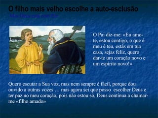 O filho mais velho escolhe a auto-esclusão Mas Deus está com Ele O Pai diz-me: «Eu amo-te, estou contigo, o que é meu é teu, estás em tua casa, sejas feliz, quero dar-te um coração novo e um espírito novo!» Quero escutar a Sua voz, mas nem sempre é fácil, porque dou ouvido a outras vozes … mas agora sei que posso  escolher Deus e ter paz no meu coração, pois não estou só, Deus continua a chamar-me «filho amado»  
