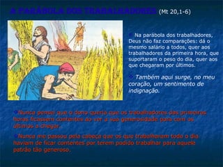 Nunca pensei que o dono queria que os trabalhadores das primeiras horas ficassem contentes ao ver a sua generosidade para com os últimos a chegar.  Nunca me passou pela cabeça que os que trabalharam todo o dia haviam de ficar contentes por terem podido trabalhar para aquele patrão tão generoso .  Na parábola dos trabalhadores, Deus não faz comparações: dá o mesmo salário a todos, quer aos trabalhadores da primeira hora, que suportaram o peso do dia, quer aos que chegaram por últimos.  A parábola dos trabalhadores   (Mt 20,1-6) Também aqui surge, no meu coração, um sentimento de indignação.  