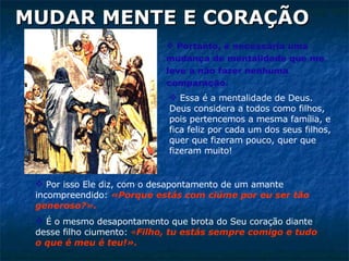 Portanto, é necessária uma mudança de mentalidade que me leve a não fazer nenhuma comparação.  MUDAR MENTE E CORAÇÃO Por isso Ele diz, com o desapontamento de um amante incompreendido:  «Porque estás com ciúme por eu ser tão generoso?».   É o mesmo desapontamento que brota do Seu coração diante desse filho ciumento:  « Filho, tu estás sempre comigo e tudo o que é meu é teu!». Essa é a mentalidade de Deus. Deus considera a todos como filhos, pois pertencemos a mesma família, e fica feliz por cada um dos seus filhos, quer que fizeram pouco, quer que fizeram muito!  