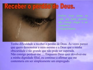 Prefiro ficar preso na rede dos meus pecados, não consigo chegar a um verdadeiro arrependimento.  Receber o perdão de Deus.  Tenho dificuldade a receber o perdão de Deus. Ás vezes parece que quero demonstrar a mim mesmo e a Deus que a minha obscuridade é tão grande que não pode ser superada.  Não consigo perdoar-me … Enquanto Deus quer devolver-me a minha dignidade filial, eu continuo a afirmar que me contentaria em ser simplesmente um empregado.  