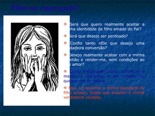Será que quero realmente aceitar a minha identidade de filho amado do Pai?  Será que desejo ser perdoado?  Confio tanto nEle que desejo uma verdadeira conversão?  Desejo realmente acabar com a minha rebelião e render-me, sem condições ao Seu amor? Como empregado posso continuar a manter a distância, a ser rebelde ou queixar-me do salário.   Mas, se reclamar a minha dignidade de filho amado, tenho que assumir a minha verdadeira vocação. Filho ou empregado? 