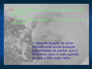 Jesus revelou que Deus ama também o filho mais velho: "Filho tu estas sempre comigo e tudo o que é meu é teu" .  Esta declaração de amor incondicional anula qualquer possibilidade de pensar que o filho mais novo é mais querido do que o filho mais velho.   