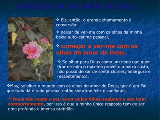 CONVERTE-SE AO AMOR DE DEUS Mas, se olhar o mundo com os olhos do amor de Deus, que é um Pai que tudo dá e tudo perdoa, então sinto-me feliz e confiante.  Eis, então, o grande chamamento à conversão:  deixar de ver-me com os olhos da minha baixa auto-estima pessoal,  começar a ver-me com os olhos do amor de Deus.  Se olhar para Deus como um dono que quer tirar de mim o máximo proveito a baixo custo, não posso deixar de sentir ciúmes, amargura e ressentimentos.  Deus não mede o seu amor pelos filhos segundo o seu bom comportamento , por isso é que a minha única resposta tem de ser uma profunda e imensa gratidão. 