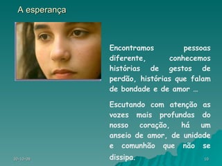 A esperança Encontramos pessoas diferente, conhecemos histórias de gestos de perdão, histórias que falam de bondade e de amor …  Escutando com atenção as vozes mais profundas do nosso coração, há um anseio de amor, de unidade e comunhão que não se dissipa . 