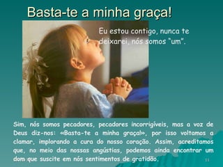 Basta-te a minha graça! Sim, nós somos pecadores, pecadores incorrigíveis, mas a voz de Deus diz-nos: «Basta-te a minha graça!», por isso voltamos a clamar, implorando a cura do nosso coração. Assim, acreditamos que, no meio das nossas angústias, podemos ainda encontrar um dom que suscite em nós sentimentos de gratidão. Eu estou contigo, nunca te deixarei, nós somos “um”. 