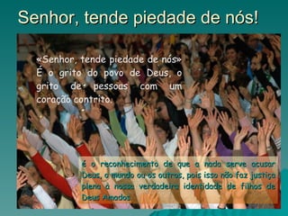 Senhor, tende piedade de nós! «Senhor, tende piedade de nós» É o grito do povo de Deus, o grito de pessoas com um coração contrito. é o reconhecimento de que a nada serve acusar Deus, o mundo ou os outros, pois isso não faz justiça plena à nossa verdadeira identidade de filhos de Deus Amados. 