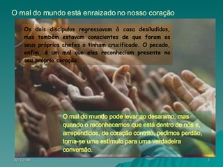 Os dois discípulos regressavam à casa desiludidos, mas também estavam conscientes de que foram os seus próprios chefes o tinham crucificado. O pecado, enfim, é um mal que eles reconheciam presente no seu próprio coração. O mal do mundo está enraizado no nosso coração O mal do mundo pode levar ao desanimo, mas quando o reconhecemos que está dentro de nós e, arrependidos, de coração contrito, pedimos perdão, torna-se uma estímulo para uma verdadeira conversão. 