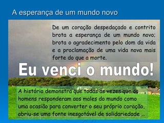 A esperança de um mundo novo De um coração despedaçado e contrito brota a esperança de um mundo novo; brota o agradecimento pelo dom da vida e a proclamação de uma vida nova mais forte do que a morte. A história demonstra que todas as vezes que os homens responderam aos males do mundo como uma ocasião para converter o seu próprio coração, abriu-se uma fonte inesgotável de solidariedade … Eu venci o mundo! 