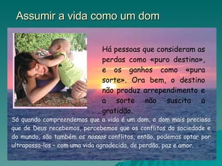 Assumir a vida como um dom Há pessoas que consideram as perdas como «puro destino», e os ganhos como «pura sorte». Ora bem, o destino não produz arrependimento e a sorte não suscita a gratidão.  Só quando compreendemos que a vida é um dom, o dom mais precioso que de Deus recebemos, percebemos que os conflitos da sociedade e do mundo, são também os  nossos  conflitos, então, podemos optar por ultrapassa-los – com uma vida agradecida, de perdão, paz e amor. 