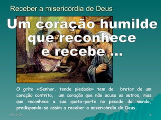 Receber a misericórdia de Deus O grito «Senhor, tende piedade» tem de  brotar de um coração contrito,  um coração que não acusa os outros, mas que reconhece a sua quota-parte no pecado do mundo, predispondo-se assim a receber a misericórdia de Deus. Um coração humilde  que reconhece  e recebe ... 