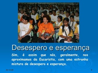 Desespero e esperança Sim, é assim que nós, geralmente, nos aproximamos da Eucaristia, com uma estranha mistura de desespero e esperança. 