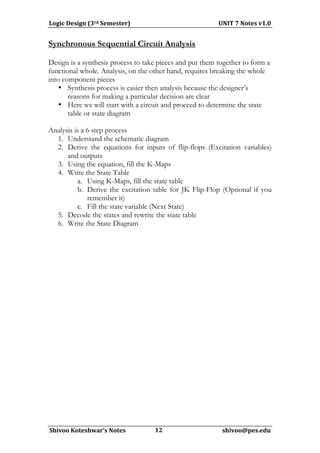 Logic	
  Design	
  (3rd	
  Semester)	
  	
  	
  	
  	
  	
  	
  	
  	
  	
  	
  	
  	
  	
  	
  	
  	
  	
  	
  	
  	
  	
  	
  	
  	
  	
  	
  	
  	
  	
  	
  	
  	
  	
  	
  	
  	
  	
  	
  	
  	
  	
  	
  	
  	
  	
  	
  	
  	
  	
  	
  	
  	
  	
  	
  	
  	
  	
  	
  	
  	
  	
  UNIT	
  7	
  Notes	
  v1.0	
  
                                                                                                                       	
  
Synchronous Sequential Circuit Analysis

Design is a synthesis process to take pieces and put them together to form a
functional whole. Analysis, on the other hand, requires breaking the whole
into component pieces
   • Synthesis process is easier then analysis because the designer’s
       reasons for making a particular decision are clear
   • Here we will start with a circuit and proceed to determine the state
       table or state diagram

Analysis is a 6 step process
  1. Understand the schematic diagram
  2. Derive the equations for inputs of flip-flops (Excitation variables)
      and outputs
  3. Using the equation, fill the K-Maps
  4. Write the State Table
          a. Using K-Maps, fill the state table
          b. Derive the excitation table for JK Flip-Flop (Optional if you
              remember it)
          c. Fill the state variable (Next State)
  5. Decode the states and rewrite the state table
  6. Write the State Diagram




	
  
  Shivoo	
  Koteshwar’s	
  Notes	
  	
  	
  	
  	
  	
  	
  	
  	
  	
  	
  	
  	
  	
  	
  	
  	
  	
  	
  	
  	
  12	
  	
  	
  	
  	
  	
  	
  	
  	
  	
  	
  	
  	
  	
  	
  	
  	
  	
  	
  	
  	
  	
  	
  	
  	
  	
  	
  	
  	
  	
  	
  	
  	
  	
  	
  	
  	
  	
  	
  	
  	
  	
  shivoo@pes.edu	
  
                                                                                                                    	
  	
  	
  	
  	
  	
  
 