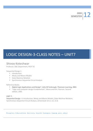 12	
  
                  	
  
                  	
  
                                                                                                                                                              ODD	
  
                  	
                                                                                                                                      SEMESTER	
  
                  	
  
                  	
  
                  	
  
                  	
  
                  	
  
                  	
  
                  	
  
                  	
  
                  	
  
                  	
  
                  	
  
                  	
  
                  	
  
                  	
  
                  	
  
                  	
  
LOGIC	
  DESIGN-­‐3-­‐CLASS	
  NOTES	
  –	
  UNIT7	
  
                  	
  
                  	
  
                  	
  
                  	
  
             	
  
Shivoo	
  Koteshwar	
  
Professor,	
  E&C	
  Department,	
  PESIT	
  SC	
  	
  
	
  
Sequential	
  Design	
  1	
  	
  
      • Introduction	
  
      • Mealy	
  and	
  Moore	
  Models	
  
      • State	
  Machine	
  Notation	
  
      • Synchronous	
  Sequential	
  Circuit	
  Analysis	
  
	
  
Reference	
  Books:	
  
      • Digital	
  Logic	
  Applications	
  and	
  Design”,	
  John	
  M	
  Yarbrough,	
  Thomson	
  Learning,	
  2001	
  
      • “Logic	
  and	
  computer	
  design	
  Fundamentals”,	
  Mono	
  and	
  Kim,	
  Pearson,	
  Second	
  
          edition,	
  2001	
  
	
  
UNIT	
  7:	
  	
  
Sequential	
  Design	
  -­‐	
  I:	
  Introduction,	
  Mealy	
  and	
  Moore	
  Models,	
  State	
  Machine	
  Notation,	
  
Synchronous	
  Sequential	
  Circuit	
  Analysis,	
  [(Text	
  book	
  1)	
  6.1,	
  6.2,	
  6.3]	
  	
  	
  	
  	
  	
  	
  	
  	
  	
  	
  	
  	
  	
  	
  	
  	
  	
  
6	
  Hours	
  
	
  
	
  

P e o p l e s 	
   E d u c a t i o n 	
   S o c i e t y 	
   S o u t h 	
   C a m p u s 	
   ( w w w . p e s . e d u ) 	
  
 