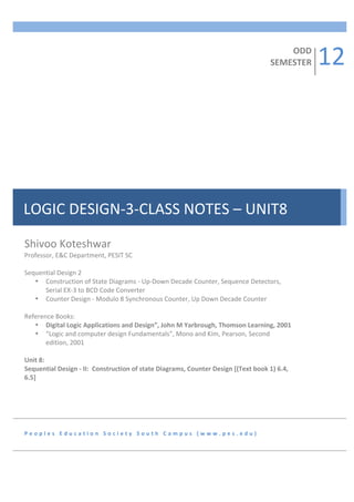 12	
  
                                                               	
  
                                                               	
  
                                                                                                                                                                                                                                                                                                                                                                                                                                                                                                                                                              ODD	
  
                                                               	
                                                                                                                                                                                                                                                                                                                                                                                                                                                                                         SEMESTER	
  
                                                               	
  
                                                               	
  
                                                               	
  
                                                               	
  
                                                               	
  
                                                               	
  
                                                               	
  
                                                               	
  
                                                               	
  
                                                               	
  
                                                               	
  
                                                               	
  
                                                               	
  
                                                               	
  
                                                               	
  
                                                               	
  
LOGIC	
  DESIGN-­‐3-­‐CLASS	
  NOTES	
  –	
  UNIT8	
           	
  
                                                               	
  
                                                               	
  
                                                               	
  
             	
  
Shivoo	
  Koteshwar	
  
Professor,	
  E&C	
  Department,	
  PESIT	
  SC	
  	
  
	
  
Sequential	
  Design	
  2	
  
                           • Construction	
  of	
  State	
  Diagrams	
  -­‐	
  Up-­‐Down	
  Decade	
  Counter,	
  Sequence	
  Detectors,	
  
                                                     Serial	
  EX-­‐3	
  to	
  BCD	
  Code	
  Converter	
  
                           • Counter	
  Design	
  -­‐	
  Modulo	
  8	
  Synchronous	
  Counter,	
  Up	
  Down	
  Decade	
  Counter	
  	
  
	
  
Reference	
  Books:	
  
                           • Digital	
  Logic	
  Applications	
  and	
  Design”,	
  John	
  M	
  Yarbrough,	
  Thomson	
  Learning,	
  2001	
  
                           • “Logic	
  and	
  computer	
  design	
  Fundamentals”,	
  Mono	
  and	
  Kim,	
  Pearson,	
  Second	
  
                                                     edition,	
  2001	
  
	
  
Unit	
  8:	
  	
  
Sequential	
  Design	
  -­‐	
  II:	
  	
  Construction	
  of	
  state	
  Diagrams,	
  Counter	
  Design	
  [(Text	
  book	
  1)	
  6.4,	
  
6.5]	
  	
  	
  	
  	
  	
  	
  	
  	
  	
  	
  	
  	
  	
  	
  	
  	
  	
  	
  	
  	
  	
  	
  	
  	
  	
  	
  	
  	
  	
  	
  	
  	
  	
  	
  	
  	
  	
  	
  	
  	
  	
  	
  	
  	
  	
  	
  	
  	
  	
  	
  	
  	
  	
  	
  	
  	
  	
  	
  	
  	
  	
  	
  	
  	
  	
  	
  	
  	
  	
  	
  	
  	
  	
  	
  	
  	
  	
  	
  	
  	
  	
  	
  	
  	
  	
  	
  	
  	
  	
  	
  	
  	
  	
  	
  	
  	
  	
  	
  	
  	
  	
  	
  	
  	
  	
  	
  	
  	
  	
  	
  	
  	
  	
  	
  	
  	
  	
  	
  	
  	
  	
  	
  	
  	
  	
  	
  	
  	
  	
  	
  	
  	
  	
  	
  	
  	
  	
  	
  	
  	
  	
  	
  	
  	
  	
  
	
  	
  	
  	
  	
  	
  	
  	
  	
  	
  	
  	
  	
  	
  	
  	
  	
  	
  	
  	
  	
  	
  	
  	
  	
  	
  	
  	
  	
  	
  	
  	
  	
  	
  	
  	
  	
  	
  	
  	
  	
  	
  	
  	
  	
  	
  	
  	
  	
  	
  	
  	
  	
  	
  	
  	
  	
  
6	
  Hours	
  	
  	
  	
  
	
  



P e o p l e s 	
   E d u c a t i o n 	
   S o c i e t y 	
   S o u t h 	
   C a m p u s 	
   ( w w w . p e s . e d u ) 	
  
 