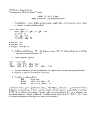 IFRJ Campus Duque de Caxias
Professora Aline Maria dos Santos Teixeira
LISTA DE EXERCÍCIOS
– Mapa ácido-base e Zona de Predominância –
1) Considerando os valores de pKa indicados, quais reações irão ocorrer em meio aquoso e quais
os produtos em cada uma das reações?
Dados: HCl – pKa <<< 0
H3PO4 - pKa1 = 2,2, pKa2 = 7,2, pKa3 = 10,3
HF - pKa = 3,2
NH4
+
- pKa = 9,2
CH3COOH - pKa = 4,8
a) NaH2PO4 + HCl
b) NaH2PO4 + HF
c) NaH2PO4 + NaCH3COO
2) O pKa do ácido fórmico é 3,74 e Ka do ácido acético é 1,8x10-5
. Qual ácido é mais forte? Qual
a base (par conjugado) é mais forte?
3) Para as seguintes espécies:
HCN pKa = 9,21
H2S pKa1 = 6,99; pKa2 = 12,84
H3PO4 pKa1 = 2,12; pKa2 = 7,21; pKa3 = 12,38
a) Determine a faixa de p|H3O+|
predominante das espécies por meio da zona de predominância.
b) Organize as espécies em um mapa ácido-base.
4) Considere as espécies abaixo:
HBr Ácido forte
H2CO3 pKa1 = 6,4 ; pKa2 = 10,3
H2SO3 pKa1 = 1,92 ; pKa2 = 7,20
Um analista pesou 5 g dos seguintes sais Na2CO3, KBr, MgSO3, totalizando 15 g. Acrescentou 30 mL
de água no béquer contendo os 3 sais e após dissolução completa transferiu para um balão volumétrico
de 500 mL e avolumou-o com água. O técnico então retirou uma alíquota de 5 mL e adicionou uma
solução tampão ácida e ajustou o pH em 4,5. Considerando os ânions Br-
, CO3
2-
, HCO3
2-
e SO3
2-
, quais
se encontram em solução? Justifique pela zona de predominância.
 