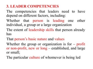 3. LEADER COMPETENCIES
The competencies that leaders need to have
depend on different factors, including:
Whether that person is leading one other
individual, a group or a large organization
The extent of leadership skills that person already
has
That person’s basic nature and values
Whether the group or organization is for – profit
or non-profit, new or long – established, and large
or small;
The particular culture of whomever is being led
 