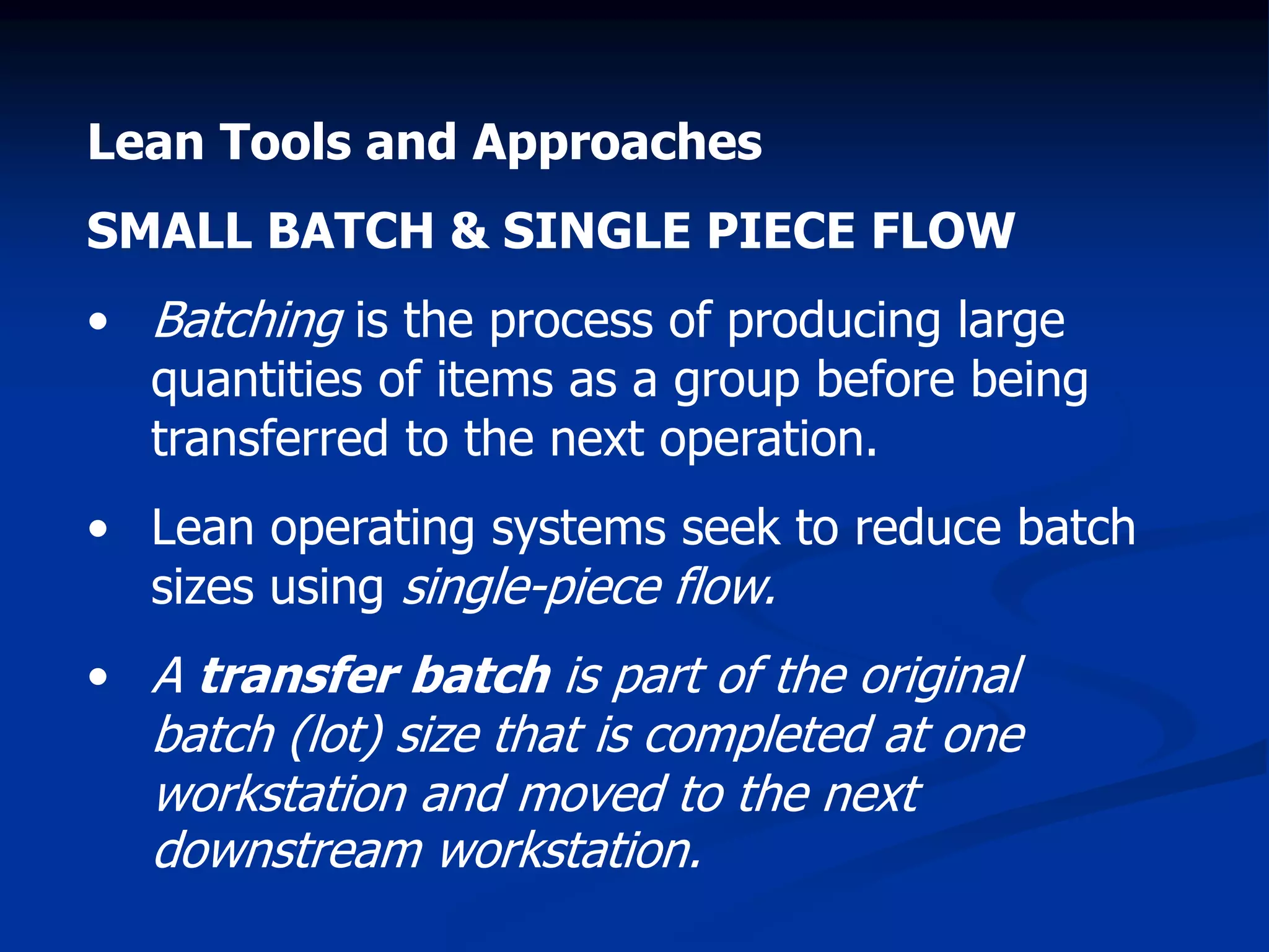 Lean Tools and Approaches
SMALL BATCH & SINGLE PIECE FLOW
• Batching is the process of producing large
quantities of items as a group before being
transferred to the next operation.
• Lean operating systems seek to reduce batch
sizes using single-piece flow.
• A transfer batch is part of the original
batch (lot) size that is completed at one
workstation and moved to the next
downstream workstation.
 
