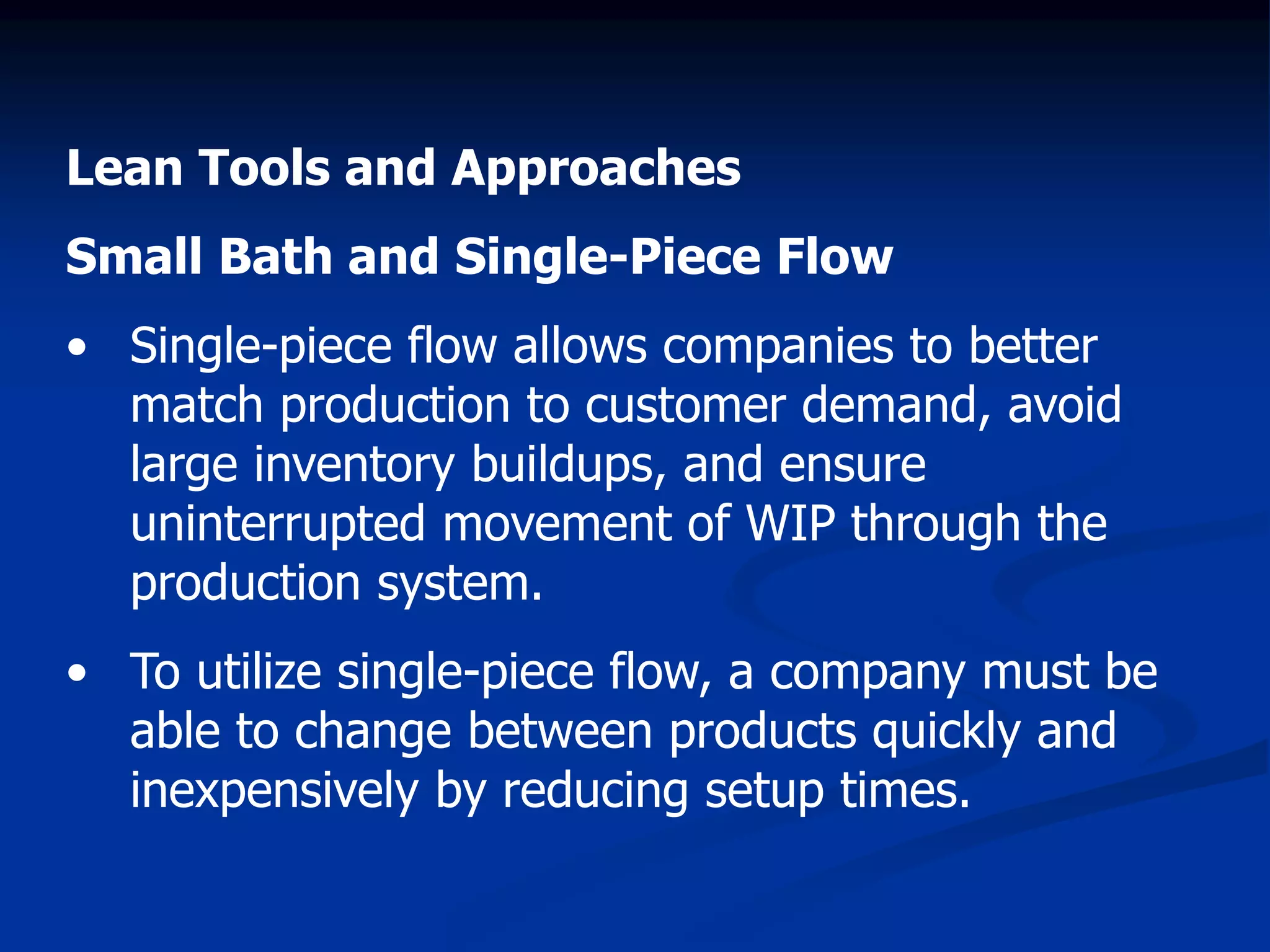 Lean Tools and Approaches
Small Bath and Single-Piece Flow
• Single-piece flow allows companies to better
match production to customer demand, avoid
large inventory buildups, and ensure
uninterrupted movement of WIP through the
production system.
• To utilize single-piece flow, a company must be
able to change between products quickly and
inexpensively by reducing setup times.
 