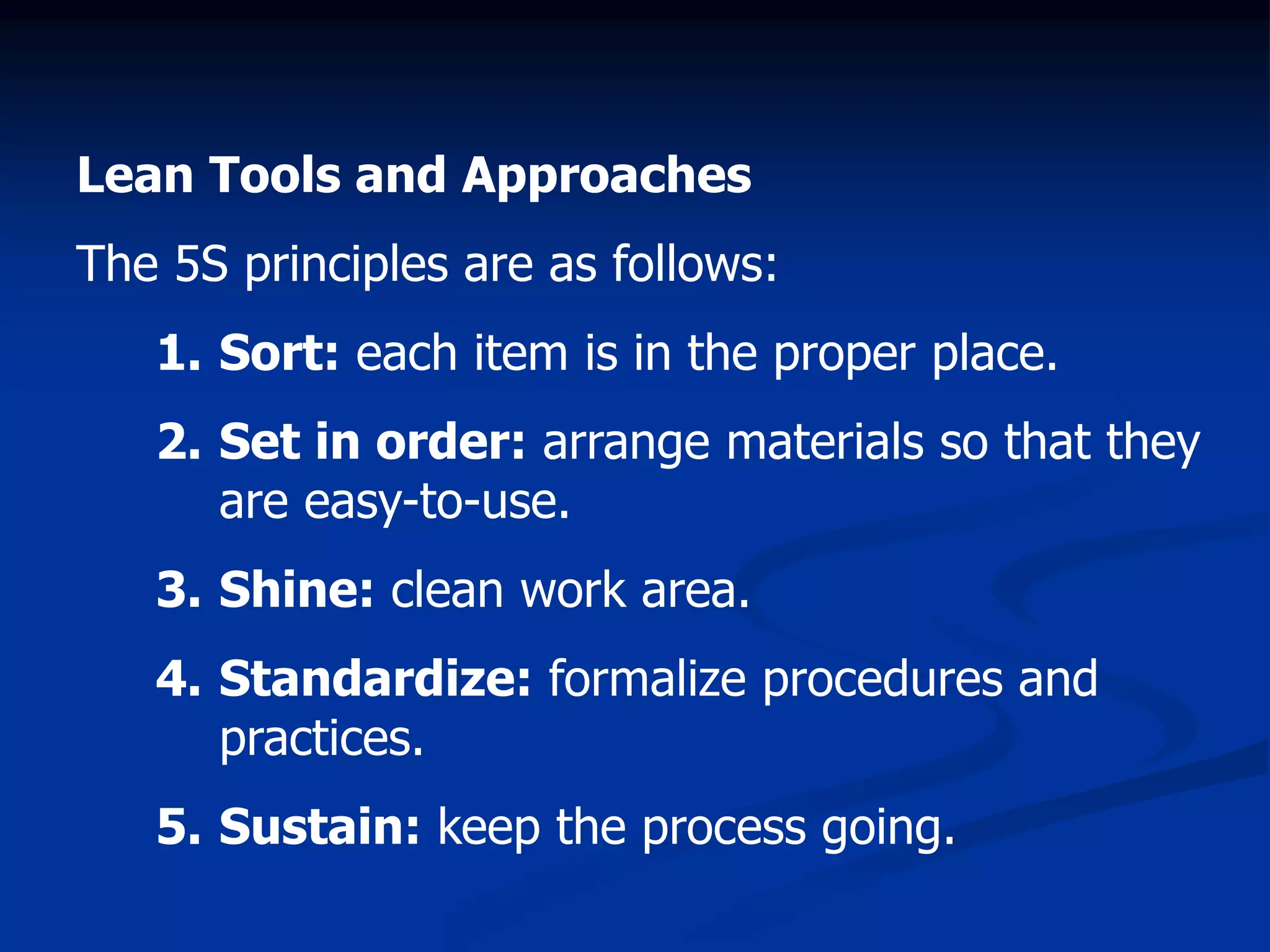 Lean Tools and Approaches
The 5S principles are as follows:
1. Sort: each item is in the proper place.
2. Set in order: arrange materials so that they
are easy-to-use.
3. Shine: clean work area.
4. Standardize: formalize procedures and
practices.
5. Sustain: keep the process going.
 