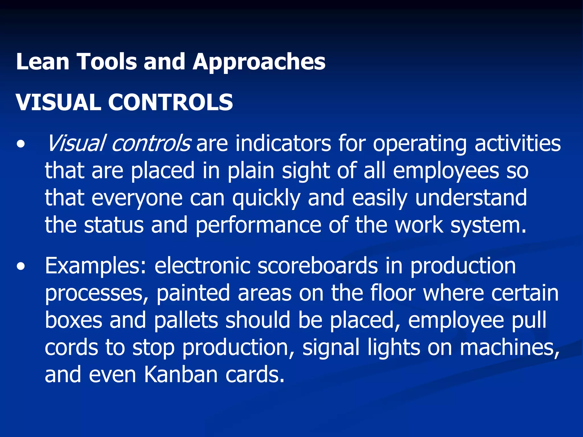 Lean Tools and Approaches
VISUAL CONTROLS
• Visual controls are indicators for operating activities
that are placed in plain sight of all employees so
that everyone can quickly and easily understand
the status and performance of the work system.
• Examples: electronic scoreboards in production
processes, painted areas on the floor where certain
boxes and pallets should be placed, employee pull
cords to stop production, signal lights on machines,
and even Kanban cards.
 