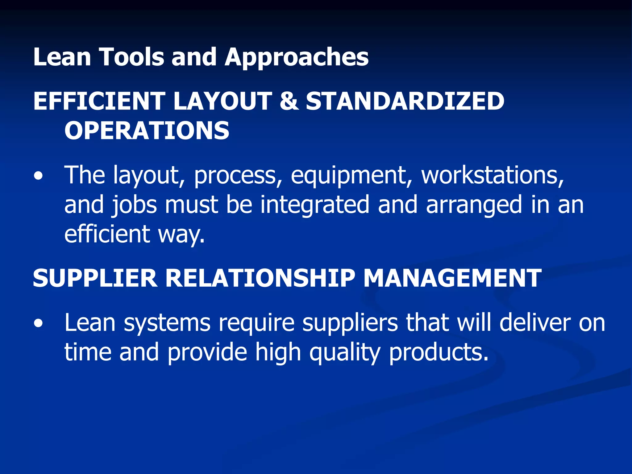 Lean Tools and Approaches
EFFICIENT LAYOUT & STANDARDIZED
OPERATIONS
• The layout, process, equipment, workstations,
and jobs must be integrated and arranged in an
efficient way.
SUPPLIER RELATIONSHIP MANAGEMENT
• Lean systems require suppliers that will deliver on
time and provide high quality products.
 
