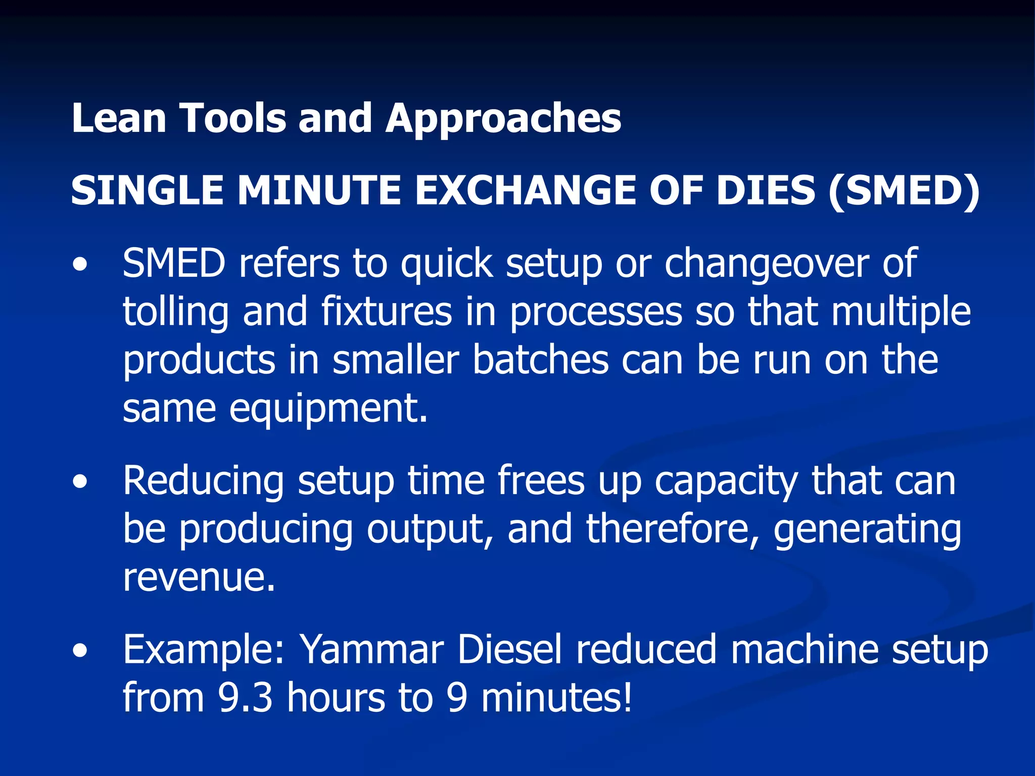 Lean Tools and Approaches
SINGLE MINUTE EXCHANGE OF DIES (SMED)
• SMED refers to quick setup or changeover of
tolling and fixtures in processes so that multiple
products in smaller batches can be run on the
same equipment.
• Reducing setup time frees up capacity that can
be producing output, and therefore, generating
revenue.
• Example: Yammar Diesel reduced machine setup
from 9.3 hours to 9 minutes!
 