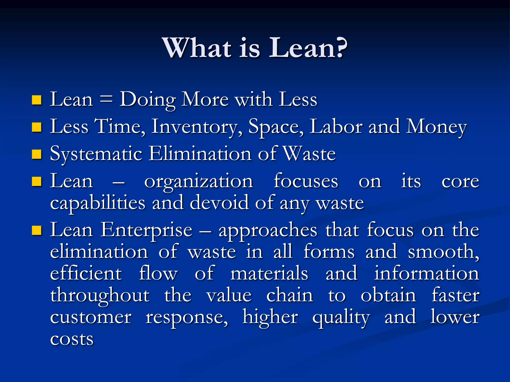 What is Lean?
 Lean = Doing More with Less
 Less Time, Inventory, Space, Labor and Money
 Systematic Elimination of Waste
 Lean – organization focuses on its core
capabilities and devoid of any waste
 Lean Enterprise – approaches that focus on the
elimination of waste in all forms and smooth,
efficient flow of materials and information
throughout the value chain to obtain faster
customer response, higher quality and lower
costs
 