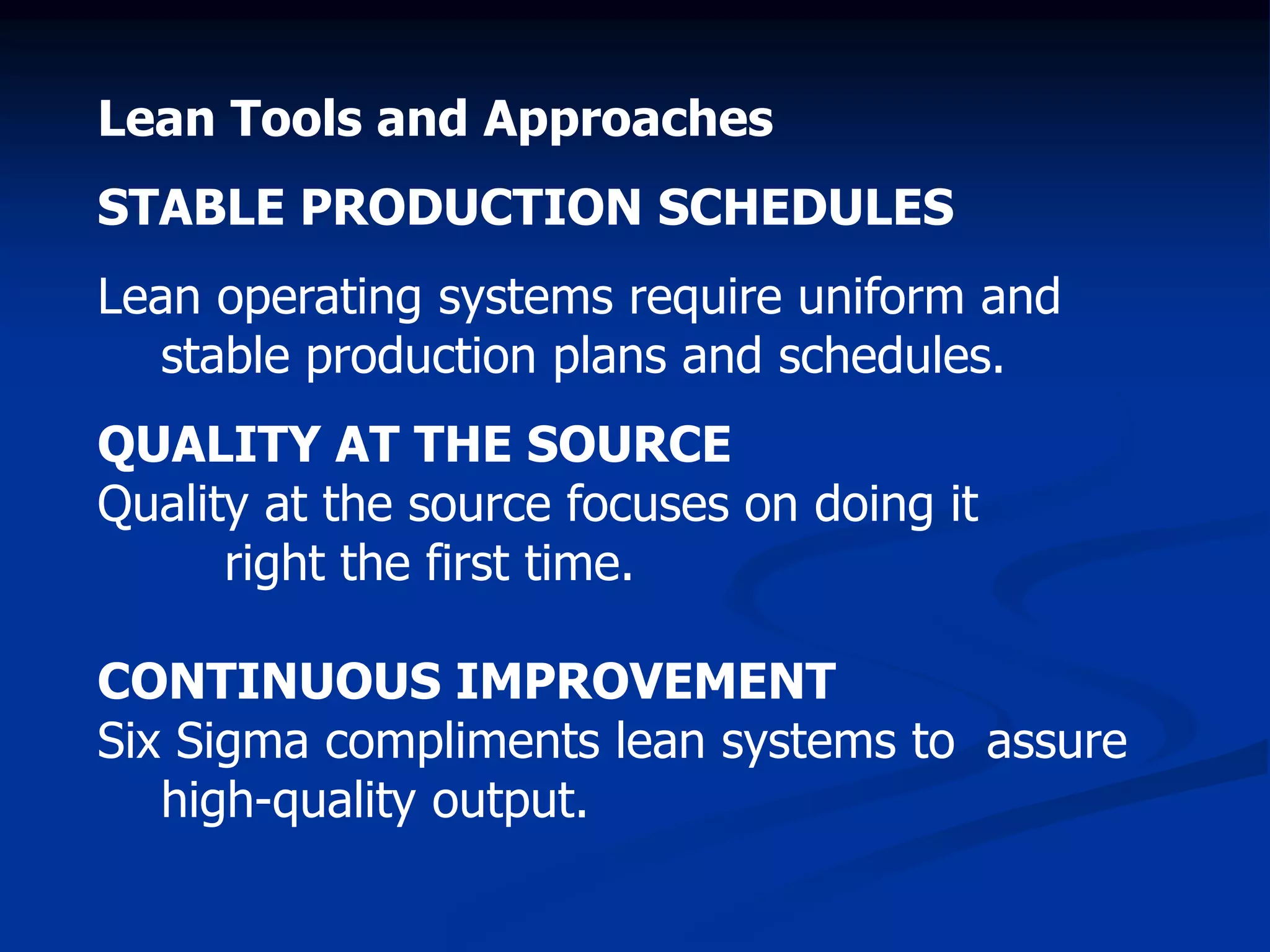 Lean Tools and Approaches
STABLE PRODUCTION SCHEDULES
Lean operating systems require uniform and
stable production plans and schedules.
QUALITY AT THE SOURCE
Quality at the source focuses on doing it
right the first time.
CONTINUOUS IMPROVEMENT
Six Sigma compliments lean systems to assure
high-quality output.
 