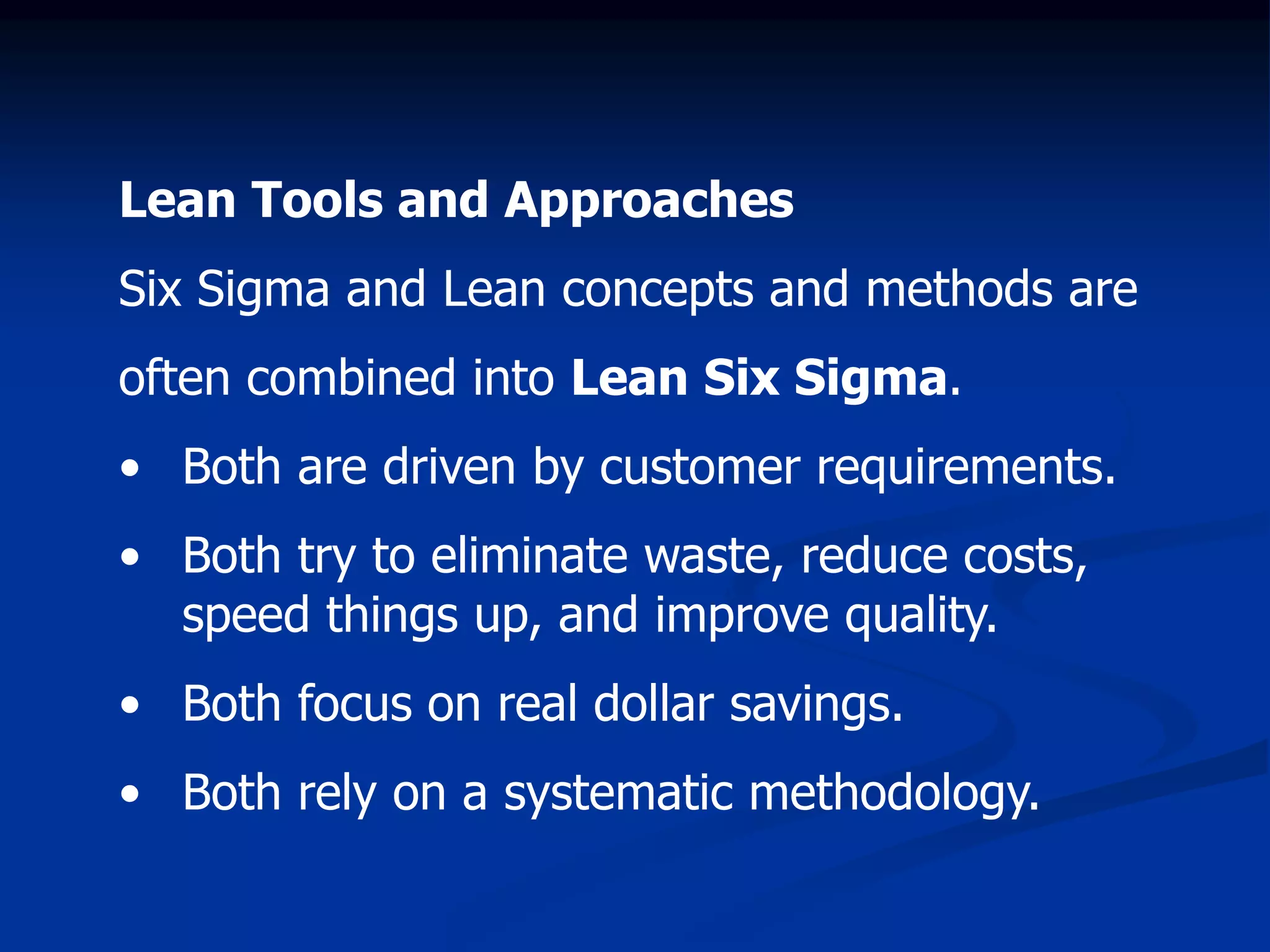 Lean Tools and Approaches
Six Sigma and Lean concepts and methods are
often combined into Lean Six Sigma.
• Both are driven by customer requirements.
• Both try to eliminate waste, reduce costs,
speed things up, and improve quality.
• Both focus on real dollar savings.
• Both rely on a systematic methodology.
 