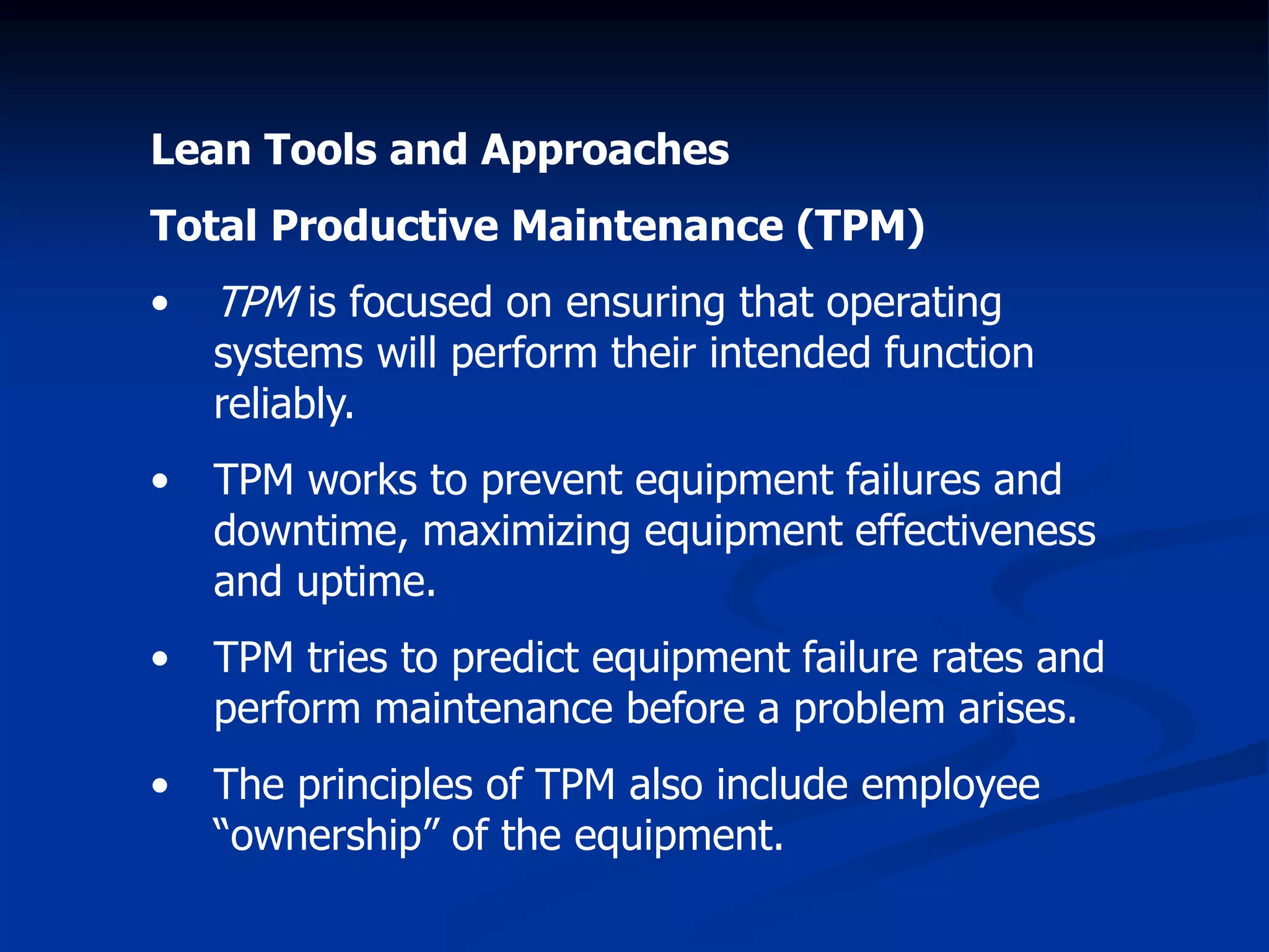 Lean Tools and Approaches
Total Productive Maintenance (TPM)
• TPM is focused on ensuring that operating
systems will perform their intended function
reliably.
• TPM works to prevent equipment failures and
downtime, maximizing equipment effectiveness
and uptime.
• TPM tries to predict equipment failure rates and
perform maintenance before a problem arises.
• The principles of TPM also include employee
“ownership” of the equipment.
 