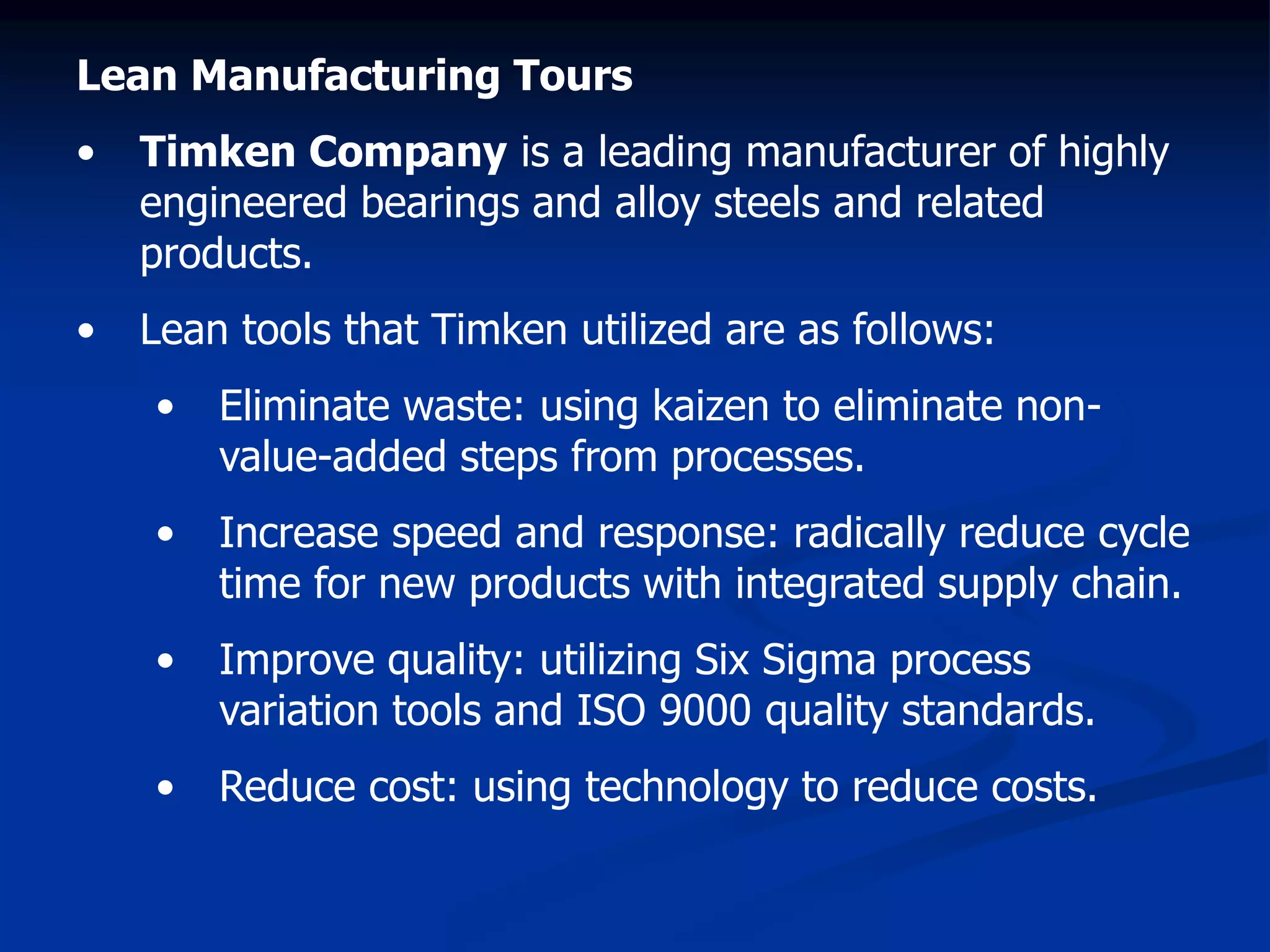Lean Manufacturing Tours
• Timken Company is a leading manufacturer of highly
engineered bearings and alloy steels and related
products.
• Lean tools that Timken utilized are as follows:
• Eliminate waste: using kaizen to eliminate non-
value-added steps from processes.
• Increase speed and response: radically reduce cycle
time for new products with integrated supply chain.
• Improve quality: utilizing Six Sigma process
variation tools and ISO 9000 quality standards.
• Reduce cost: using technology to reduce costs.
 